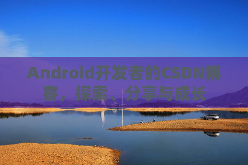 Android开发者的CSDN博客，探索、分享与成长